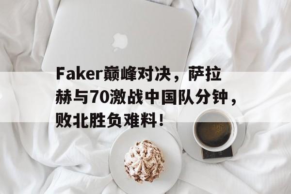 开云-包含Faker巅峰对决，萨拉赫与70激战中国队分钟，败北胜负难料！的词条